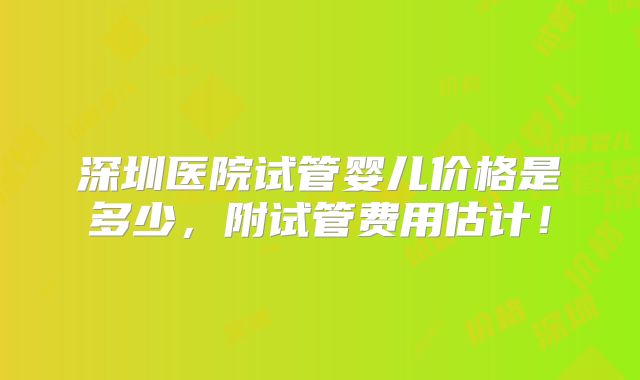 深圳医院试管婴儿价格是多少,附试管费用估计!