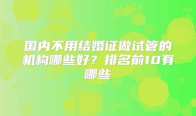 国内不用结婚证做试管的机构哪些好？排名前10有哪些