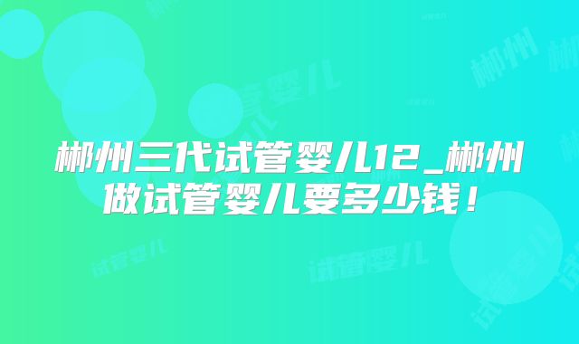 郴州三代试管婴儿12_郴州做试管婴儿要多少钱！