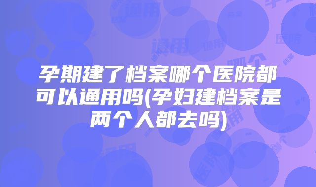 孕期建了档案哪个医院都可以通用吗(孕妇建档案是两个人都去吗)