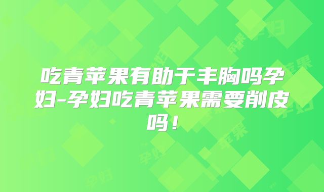 吃青苹果有助于丰胸吗孕妇-孕妇吃青苹果需要削皮吗！