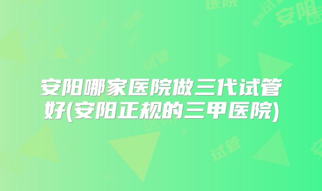 安阳哪家医院做三代试管好(安阳正规的三甲医院)