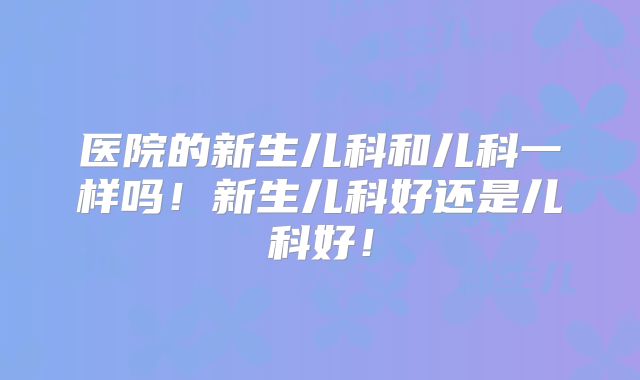 医院的新生儿科和儿科一样吗！新生儿科好还是儿科好！