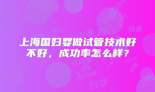上海国妇婴做试管技术好不好,成功率怎么样?