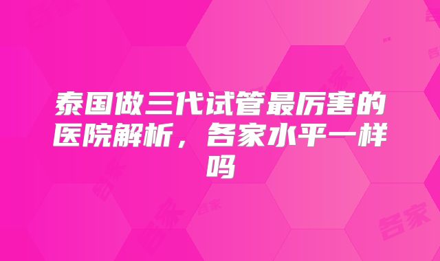 泰国做三代试管最厉害的医院解析，各家水平一样吗