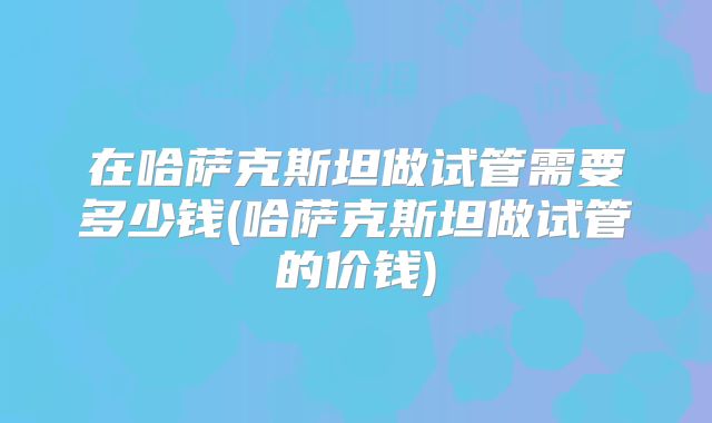 在哈萨克斯坦做试管需要多少钱(哈萨克斯坦做试管的价钱)