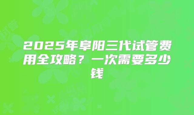 2025年阜阳三代试管费用全攻略?一次需要多少钱