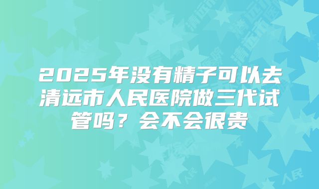 2025年没有精子可以去清远市人民医院做三代试管吗?会不会很贵