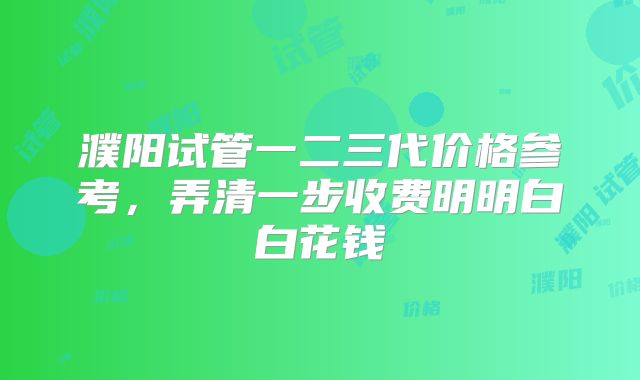 濮阳试管一二三代价格参考，弄清一步收费明明白白花钱