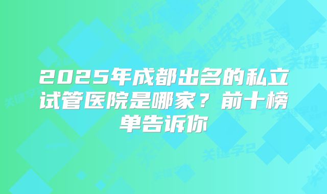 2025年成都出名的私立试管医院是哪家?前十榜单告诉你