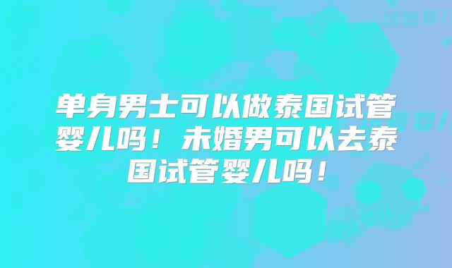 单身男士可以做泰国试管婴儿吗!未婚男可以去泰国试管婴儿吗!