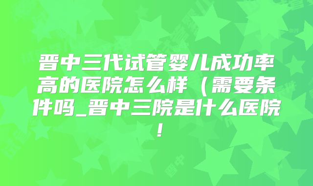 晋中三代试管婴儿成功率高的医院怎么样(需要条件吗_晋中三院是什么医院!