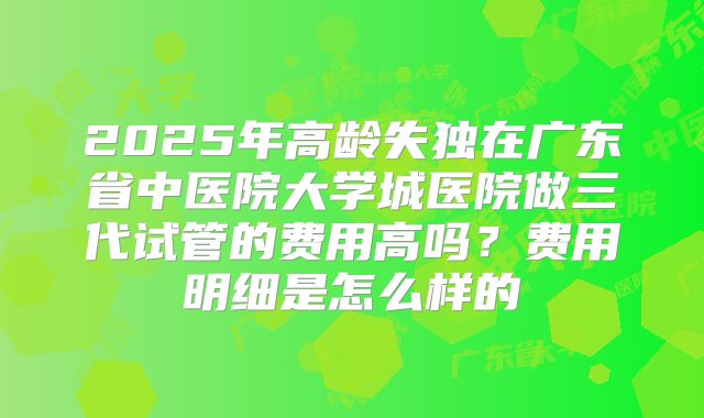 2025年高龄失独在广东省中医院大学城医院做三代试管的费用高吗?费用明细是怎么样的