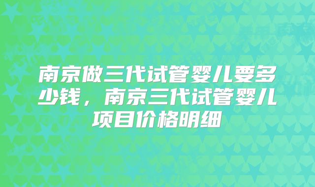 南京做三代试管婴儿要多少钱,南京三代试管婴儿项目价格明细