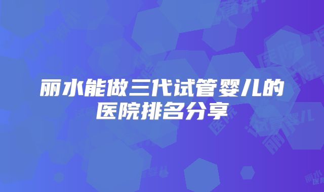 丽水能做三代试管婴儿的医院排名分享