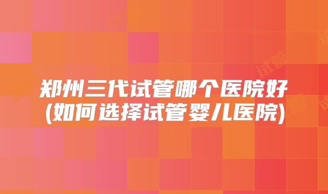 郑州三代试管哪个医院好(如何选择试管婴儿医院)