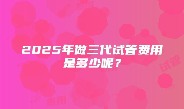2025年做三代试管费用是多少呢?
