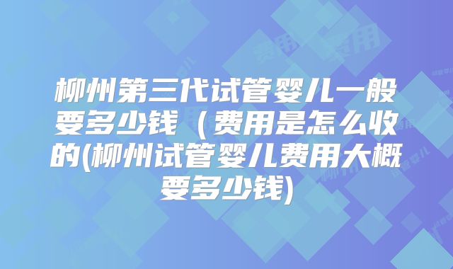柳州第三代试管婴儿一般要多少钱（费用是怎么收的(柳州试管婴儿费用大概要多少钱)