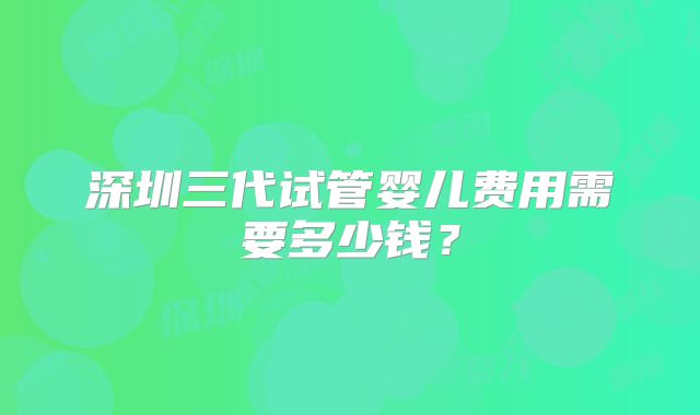 深圳三代试管婴儿费用需要多少钱?
