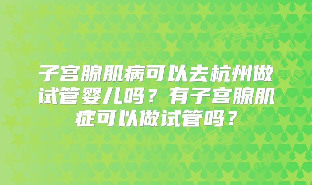 子宫腺肌病可以去杭州做试管婴儿吗？有子宫腺肌症可以做试管吗？