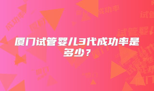 厦门试管婴儿3代成功率是多少?