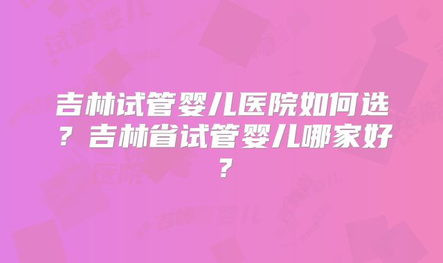 吉林试管婴儿医院如何选？吉林省试管婴儿哪家好？