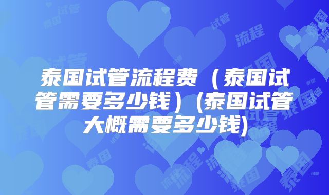 泰国试管流程费（泰国试管需要多少钱）(泰国试管大概需要多少钱)