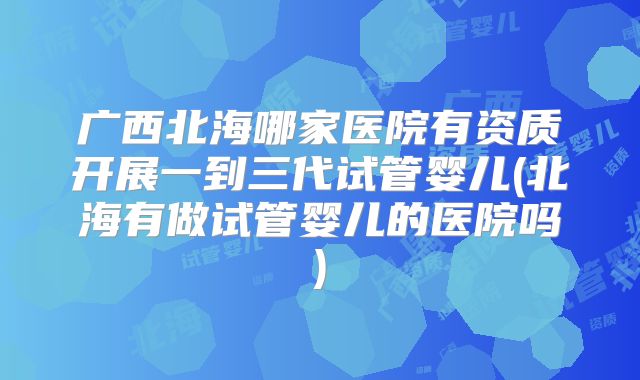 广西北海哪家医院有资质开展一到三代试管婴儿(北海有做试管婴儿的医院吗)