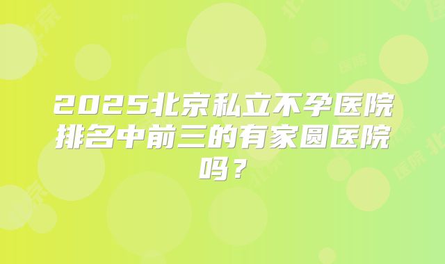 2025北京私立不孕医院排名中前三的有家圆医院吗？