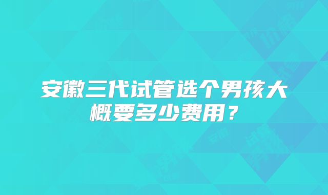 安徽三代试管选个男孩大概要多少费用？