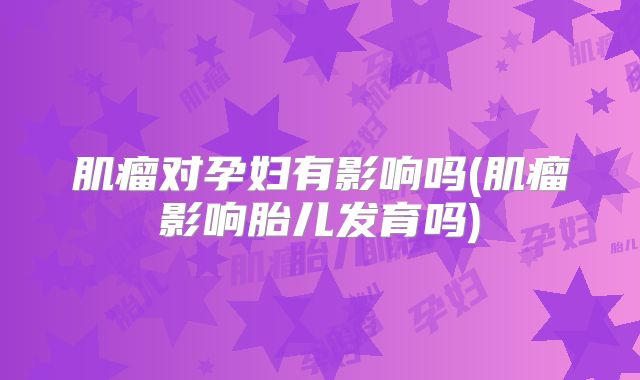 肌瘤对孕妇有影响吗(肌瘤影响胎儿发育吗)