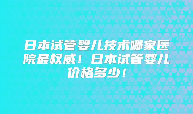 日本试管婴儿技术哪家医院最权威！日本试管婴儿价格多少！