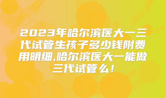 2023年哈尔滨医大一三代试管生孩子多少钱附费用明细,哈尔滨医大一能做三代试管么!