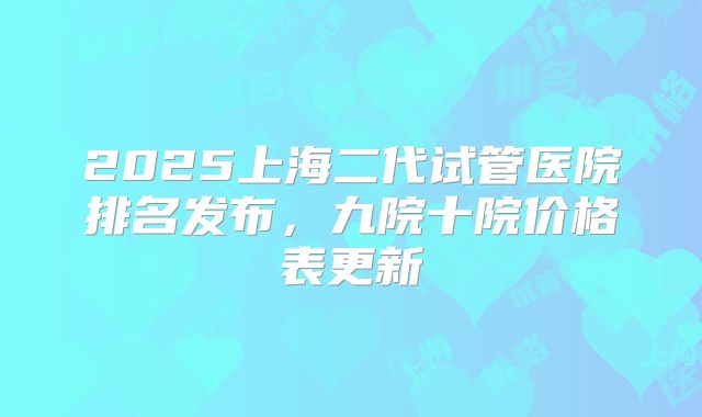 2025上海二代试管医院排名发布,九院十院价格表更新