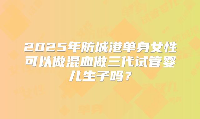 2025年防城港单身女性可以做混血做三代试管婴儿生子吗?