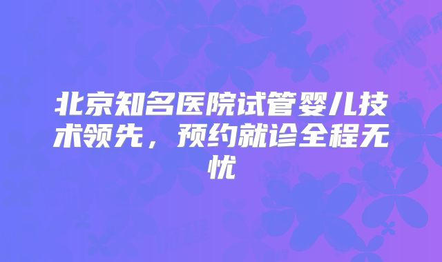 北京知名医院试管婴儿技术领先,预约就诊全程无忧