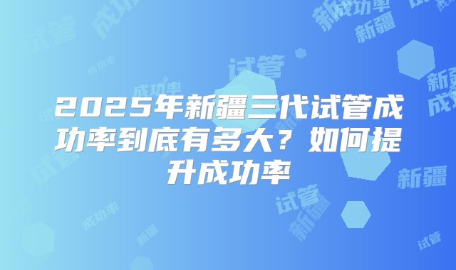 2025年新疆三代试管成功率到底有多大?如何提升成功率