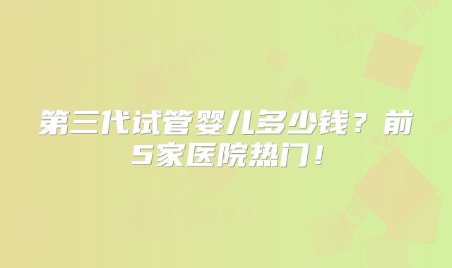 第三代试管婴儿多少钱？前5家医院热门！