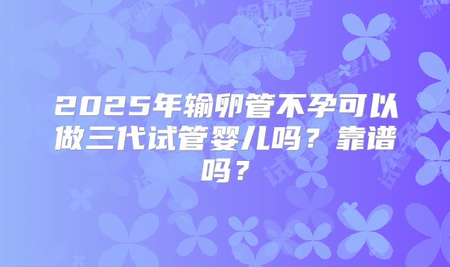 2025年输卵管不孕可以做三代试管婴儿吗?靠谱吗?