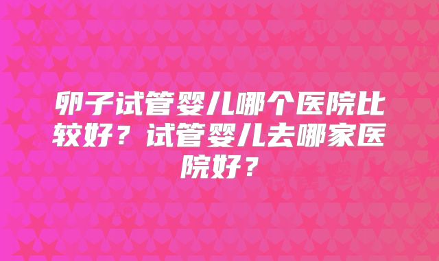 卵子试管婴儿哪个医院比较好?试管婴儿去哪家医院好?
