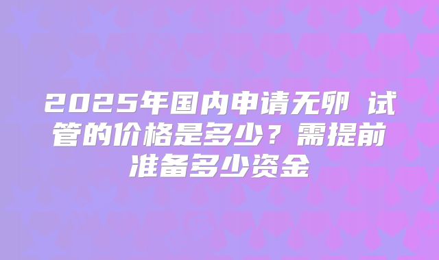 2025年国内申请无卵�试管的价格是多少？需提前准备多少资金