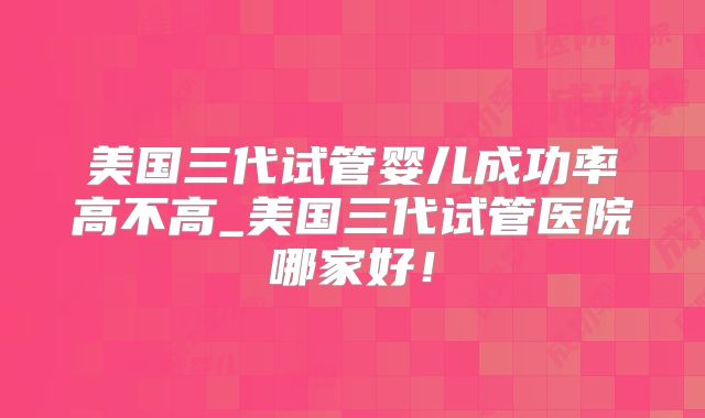 美国三代试管婴儿成功率高不高_美国三代试管医院哪家好!