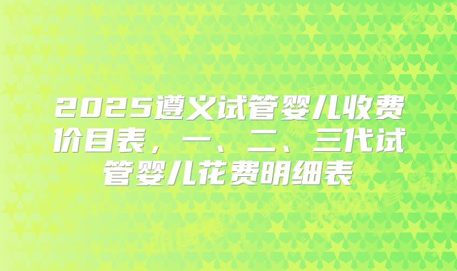 2025遵义试管婴儿收费价目表,一、二、三代试管婴儿花费明细表