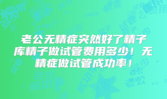 老公无精症突然好了精子库精子做试管费用多少!无精症做试管成功率!