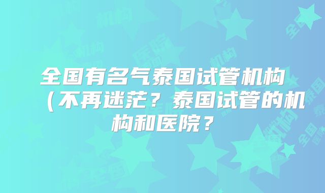 全国有名气泰国试管机构(不再迷茫?泰国试管的机构和医院?