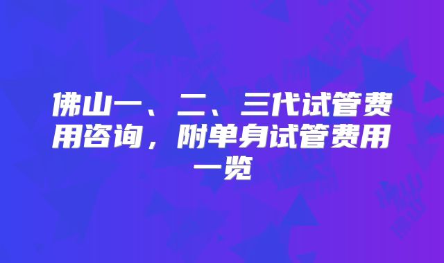 佛山一、二、三代试管费用咨询，附单身试管费用一览