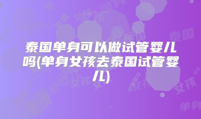 泰国单身可以做试管婴儿吗(单身女孩去泰国试管婴儿)
