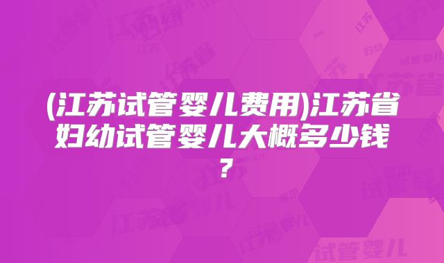 (江苏试管婴儿费用)江苏省妇幼试管婴儿大概多少钱？