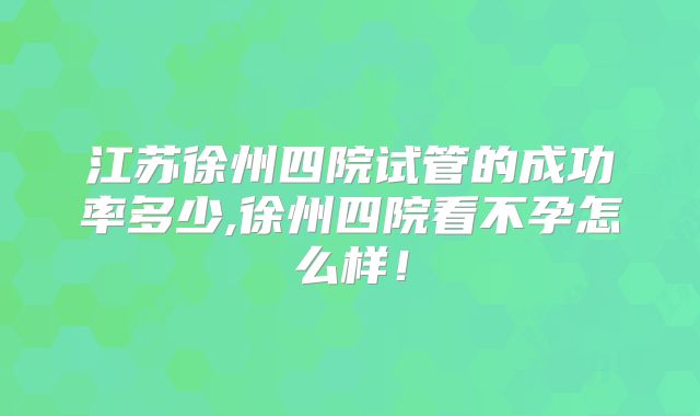 江苏徐州四院试管的成功率多少,徐州四院看不孕怎么样!