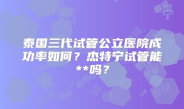 泰国三代试管公立医院成功率如何?杰特宁试管能**吗?